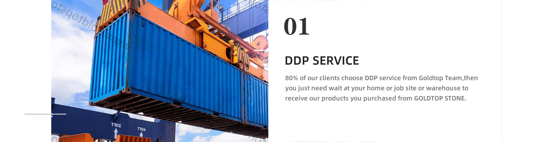 DDP SERVICE 80% of our clients choose DDP service from Goldtop Team,then you just need wait at your home or job site or warehouse to receive our products you purchased from GOLDTOP STONE.