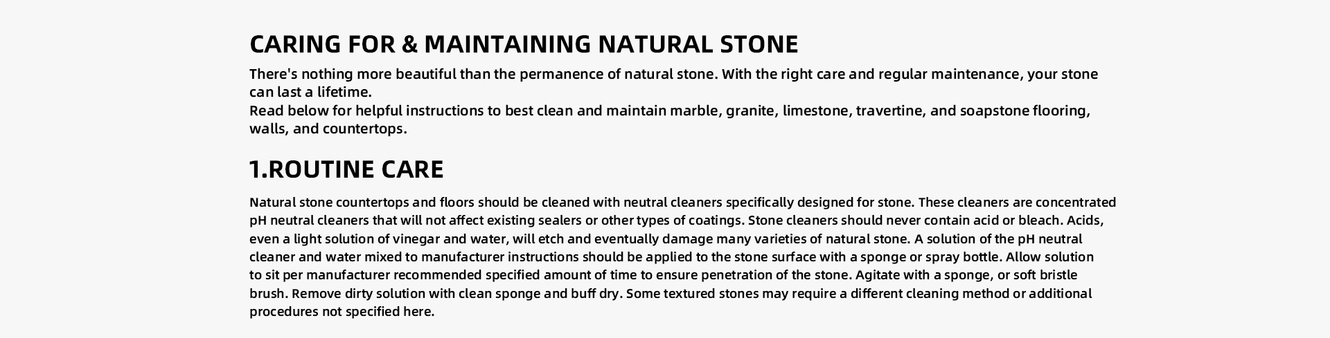 CARING FOR & MAINTAINING NATURAL STONE There's nothing more beautiful than the permanence of natural stone. With the right care and regular maintenance, your stone can last a lifetime.   Read below for helpful instructions to best clean and maintain marble, granite, limestone, travertine, and soapstone flooring, walls, and countertops. ROUTINE CARE Natural stone countertops and floors should be cleaned with neutral cleaners specifically designed for stone. These cleaners are concentrated pH neutral cleaners that will not affect existing sealers or other types of coatings. Stone cleaners should never contain acid or bleach. Acids, even a light solution of vinegar and water, will etch and eventually damage many varieties of natural stone. A solution of the pH neutral cleaner and water mixed to manufacturer instructions should be applied to the stone surface with a sponge or spray bottle. Allow solution to sit per manufacturer recommended specified amount of time to ensure penetration of the stone. Agitate with a sponge, or soft bristle brush. Remove dirty solution with clean sponge and buff dry. Some textured stones may require a different cleaning method or additional procedures not specified here. 