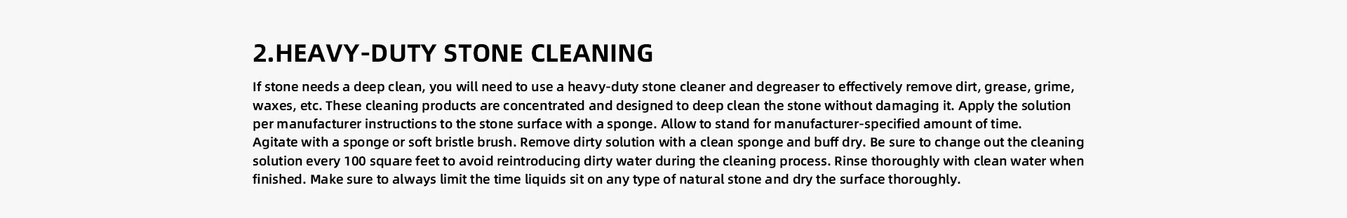 HEAVY-DUTY STONE CLEANING If stone needs a deep clean, you will need to use a heavy-duty stone cleaner and degreaser to effectively remove dirt, grease, grime, waxes, etc. These cleaning products are concentrated and designed to deep clean the stone without damaging it. Apply the solution per manufacturer instructions to the stone surface with a sponge. Allow to stand for manufacturer-specified amount of time.   