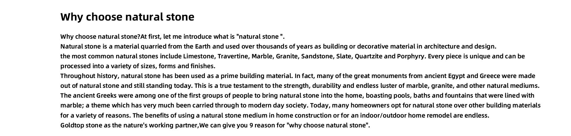 why choose natural stone Why choose natural stone?At first, let me introduce what is "natural stone ". Natural stone is a material quarried from the Earth and used over thousands of years as building or decorative material in architecture and design. the most common natural stones include Limestone, Travertine, Marble, Granite, Sandstone, Slate, Quartzite and Porphyry. Every piece is unique and can be processed into a variety of sizes, forms and finishes. Throughout history, natural stone has been used as a prime building material. In fact, many of the great monuments from ancient Egypt and Greece were made out of natural stone and still standing today. This is a true testament to the strength, durability and endless luster of marble, granite, and other natural mediums. The ancient Greeks were among one of the first groups of people to bring natural stone into the home, boasting pools, baths and fountains that were lined with marble; a theme which has very much been carried through to modern day society. Today, many homeowners opt for natural stone over other building materials for a variety of reasons. The benefits of using a natural stone medium in home construction or for an indoor/outdoor home remodel are endless. Goldtop stone as the nature's working partner,We can give you 9 reason for "why choose natural stone".